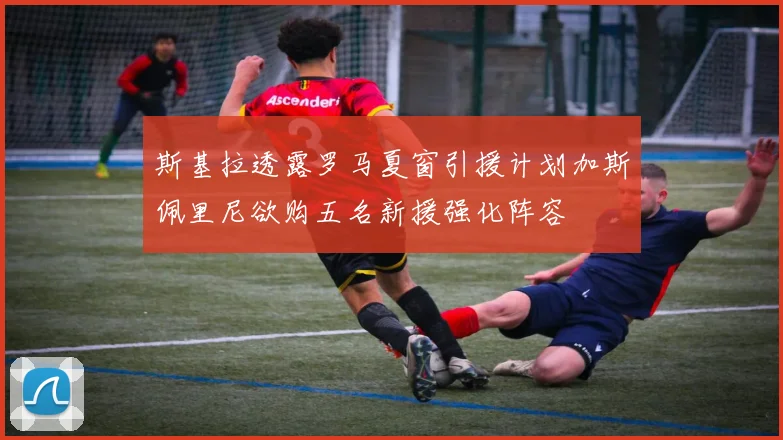 斯基拉透露罗马夏窗引援计划加斯佩里尼欲购五名新援强化阵容