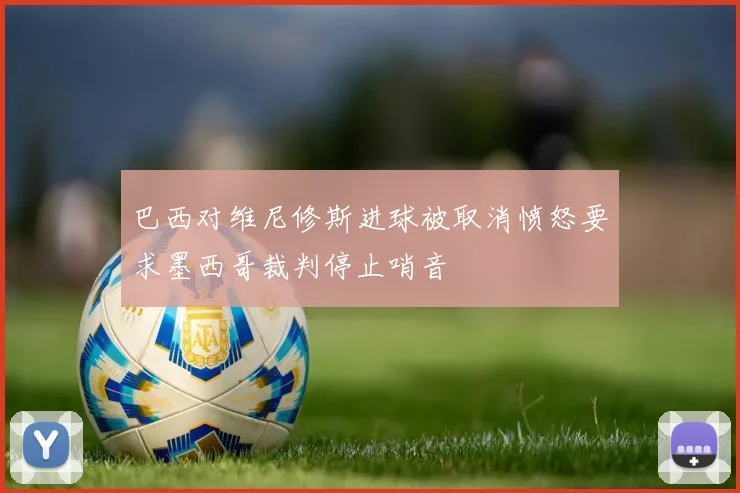 巴西对维尼修斯进球被取消愤怒要求墨西哥裁判停止哨音