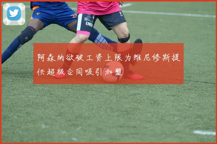 阿森纳欲破工资上限为维尼修斯提供超级合同吸引加盟