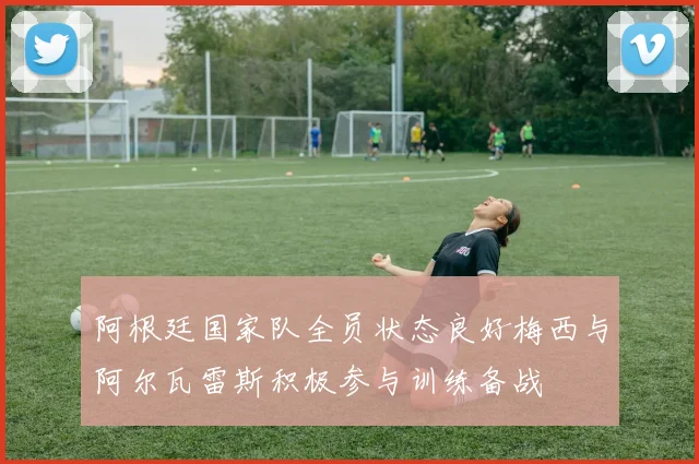 阿根廷国家队全员状态良好梅西与阿尔瓦雷斯积极参与训练备战
