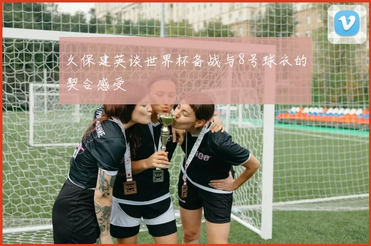 久保建英谈世界杯备战与8号球衣的契合感受