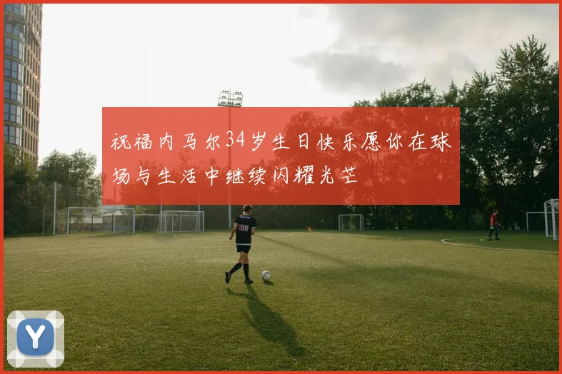 祝福内马尔34岁生日快乐愿你在球场与生活中继续闪耀光芒