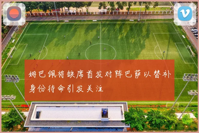 姆巴佩将缺席首发对阵巴萨以替补身份待命引发关注