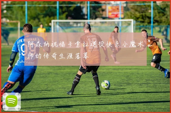 阿森纳祝福卡索拉退役快乐小魔术师的传奇生涯落幕