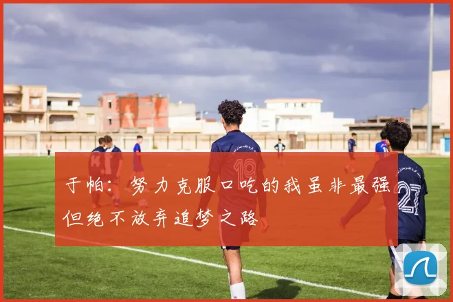 于帕：努力克服口吃的我虽非最强但绝不放弃追梦之路