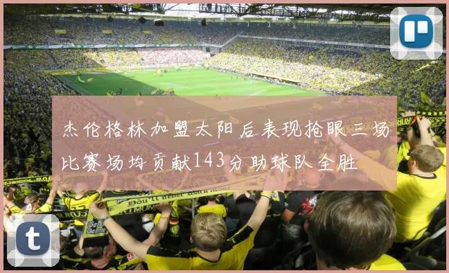 杰伦格林加盟太阳后表现抢眼三场比赛场均贡献143分助球队全胜