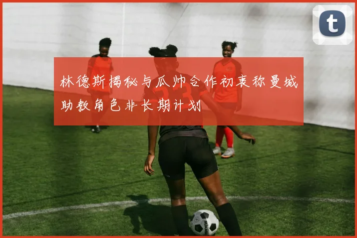 林德斯揭秘与瓜帅合作初衷称曼城助教角色非长期计划