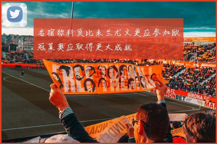 名宿称科莫比米兰尤文更应参加欧冠莱奥应取得更大成就