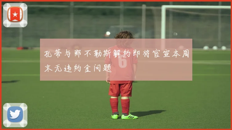 孔蒂与那不勒斯解约即将官宣本周末无违约金问题