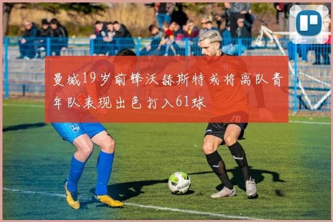 曼城19岁前锋沃赫斯特或将离队青年队表现出色打入61球