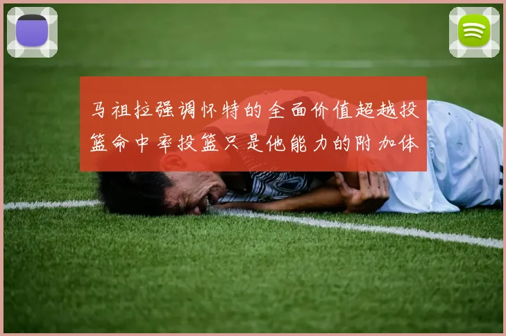 马祖拉强调怀特的全面价值超越投篮命中率投篮只是他能力的附加体现