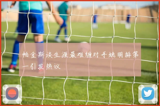 帕金斯谈生涯最难缠对手姚明排第一引发热议