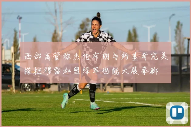 西部高管称杰伦布朗与约基奇完美搭档穆雷加盟绿军也能大展拳脚
