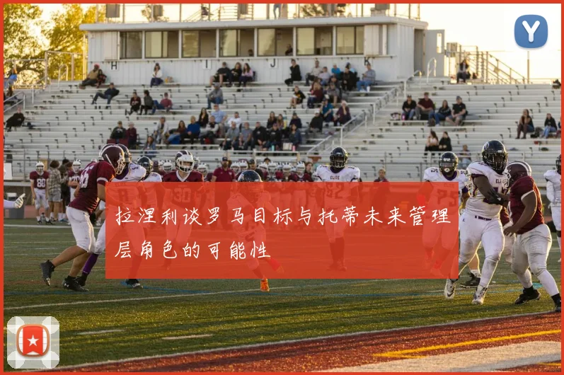 拉涅利谈罗马目标与托蒂未来管理层角色的可能性