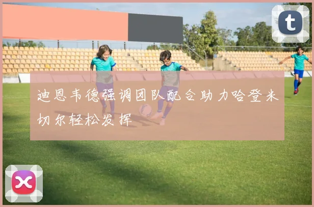 迪恩韦德强调团队配合助力哈登米切尔轻松发挥
