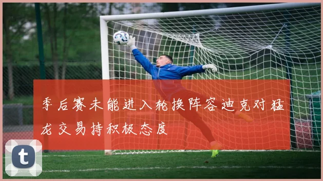 季后赛未能进入轮换阵容迪克对猛龙交易持积极态度