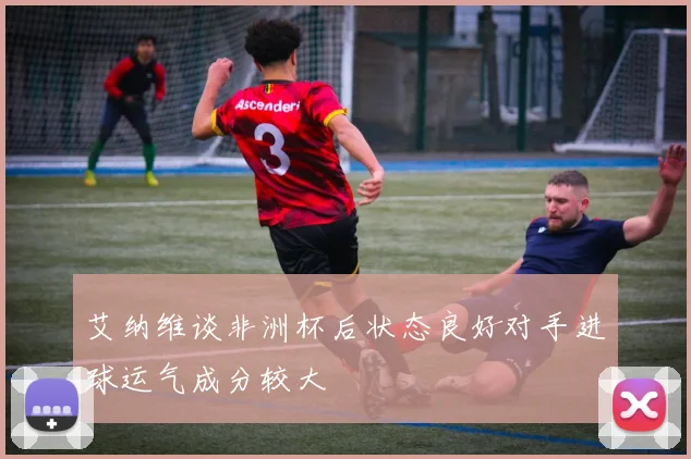 艾纳维谈非洲杯后状态良好对手进球运气成分较大