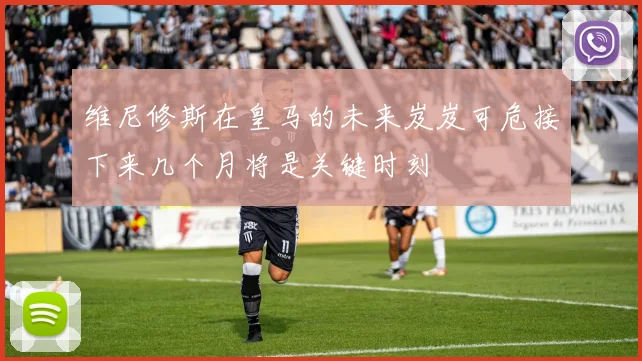 维尼修斯在皇马的未来岌岌可危接下来几个月将是关键时刻