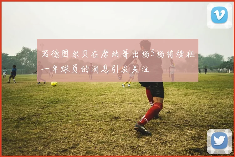 若德图尔贝在摩纳哥出场5场将续租一年球员的消息引发关注