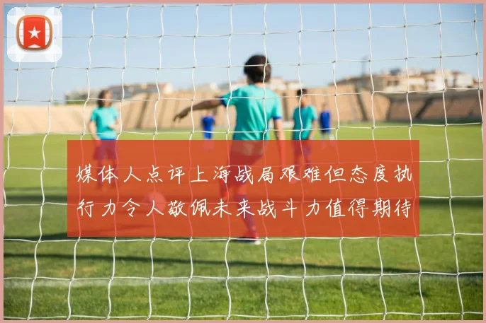 媒体人点评上海战局艰难但态度执行力令人敬佩未来战斗力值得期待