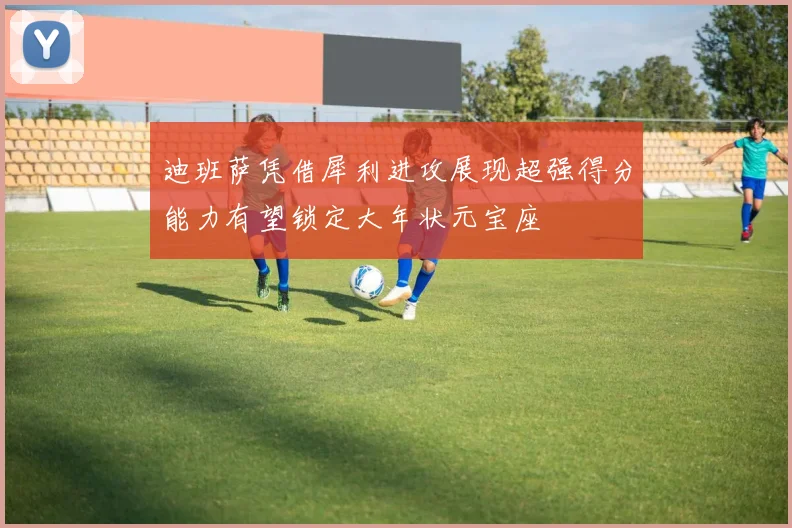 迪班萨凭借犀利进攻展现超强得分能力有望锁定大年状元宝座